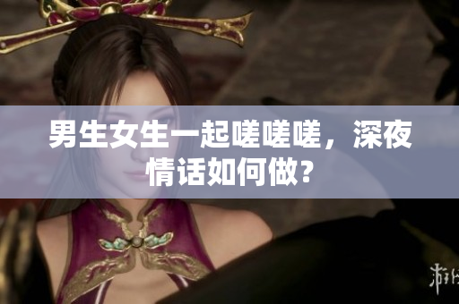 男生女生一起嗟嗟嗟，深夜情話如何做？