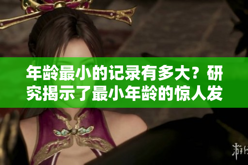 年齡最小的記錄有多大？研究揭示了最小年齡的驚人發(fā)現(xiàn)