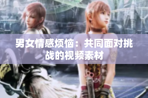 男女情感煩惱：共同面對(duì)挑戰(zhàn)的視頻素材
