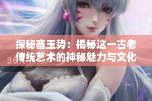探秘塞玉勢(shì)：揭秘這一古老傳統(tǒng)藝術(shù)的神秘魅力與文化傳承