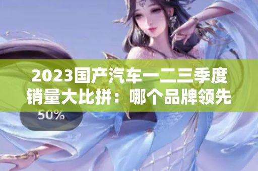 2023國產(chǎn)汽車一二三季度銷量大比拼：哪個品牌領(lǐng)先？