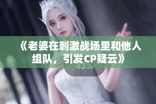 《老婆在刺激戰(zhàn)場里和他人組隊(duì)，引發(fā)CP疑云》