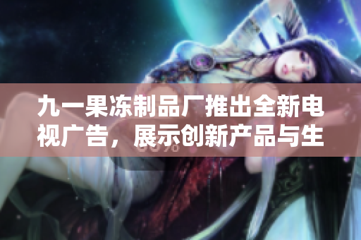九一果凍制品廠推出全新電視廣告，展示創(chuàng)新產(chǎn)品與生產(chǎn)工藝
