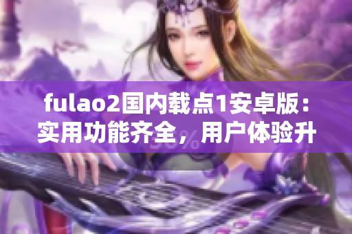 fulao2國內(nèi)載點(diǎn)1安卓版：實(shí)用功能齊全，用戶體驗(yàn)升級(jí)