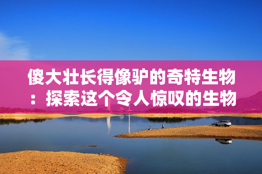傻大壯長得像驢的奇特生物：探索這個(gè)令人驚嘆的生物新發(fā)現(xiàn)