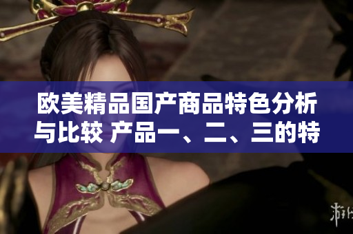 歐美精品國產(chǎn)商品特色分析與比較 產(chǎn)品一、二、三的特點(diǎn)揭秘