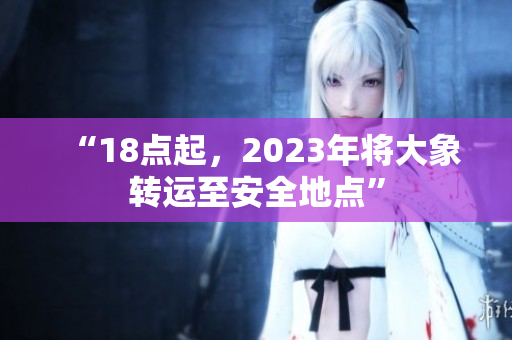 “18點起，2023年將大象轉(zhuǎn)運至安全地點”