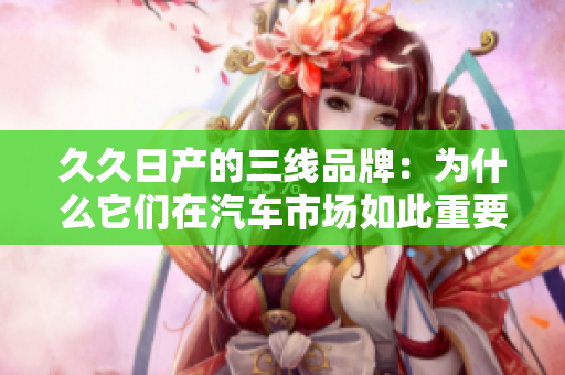 久久日產(chǎn)的三線品牌：為什么它們在汽車市場如此重要？