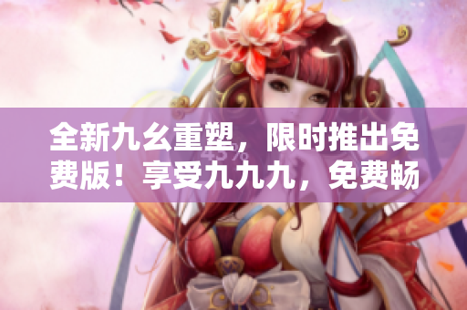 全新九幺重塑，限時(shí)推出免費(fèi)版！享受九九九，免費(fèi)暢玩等你來！