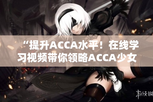 “提升ACCA水平！在線學(xué)習(xí)視頻帶你領(lǐng)略ACCA少女的學(xué)霸之路”