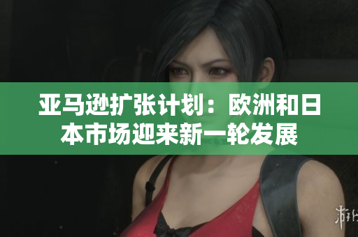 亞馬遜擴(kuò)張計(jì)劃：歐洲和日本市場(chǎng)迎來新一輪發(fā)展