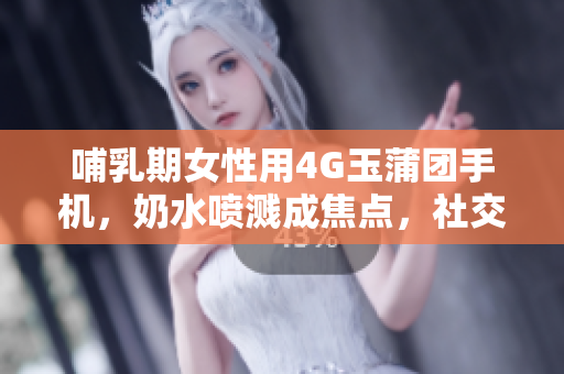 哺乳期女性用4G玉蒲團(tuán)手機(jī)，奶水噴濺成焦點(diǎn)，社交媒體瘋傳
