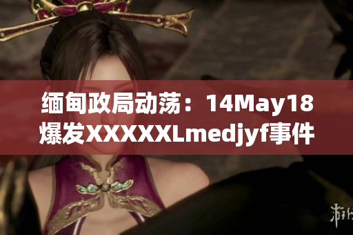 緬甸政局動蕩：14May18爆發(fā)XXXXXLmedjyf事件，引發(fā)國際關注