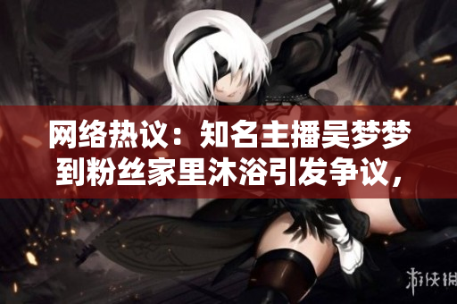 網(wǎng)絡(luò)熱議：知名主播吳夢夢到粉絲家里沐浴引發(fā)爭議，網(wǎng)友紛紛熱議背后真相