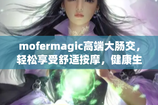 mofermagic高端大腸交，輕松享受舒適按摩，健康生活從這里開始