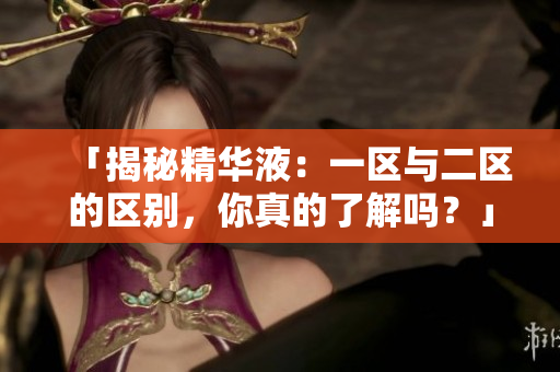「揭秘精華液：一區(qū)與二區(qū)的區(qū)別，你真的了解嗎？」
