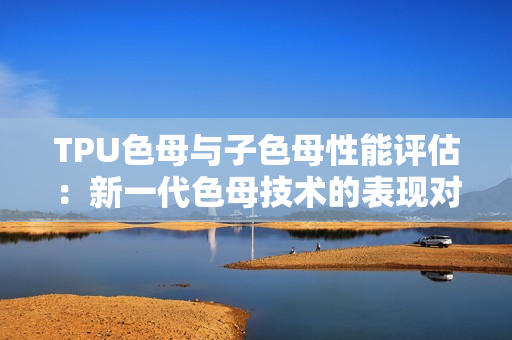 TPU色母與子色母性能評(píng)估：新一代色母技術(shù)的表現(xiàn)對(duì)比