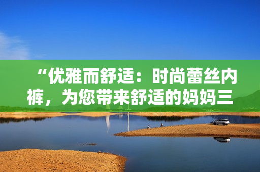 “優(yōu)雅而舒適：時(shí)尚蕾絲內(nèi)褲，為您帶來(lái)舒適的媽媽三角褲體驗(yàn)！”