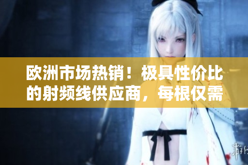 歐洲市場(chǎng)熱銷！極具性價(jià)比的射頻線供應(yīng)商，每根僅需75歐元