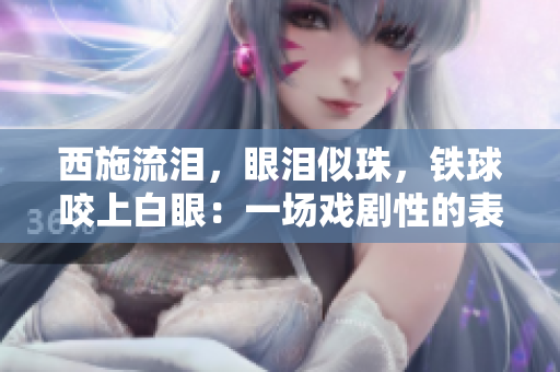 西施流淚，眼淚似珠，鐵球咬上白眼：一場(chǎng)戲劇性的表演驚艷眾人眼球
