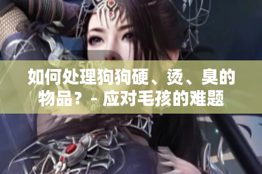 如何處理狗狗硬、燙、臭的物品？- 應(yīng)對毛孩的難題