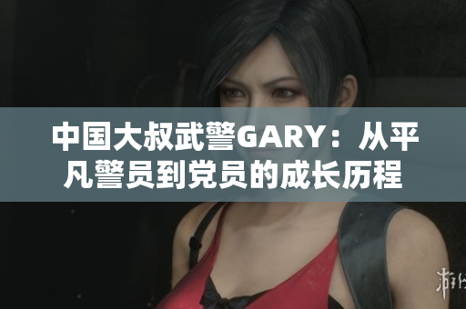 中國(guó)大叔武警GARY：從平凡警員到黨員的成長(zhǎng)歷程