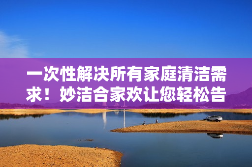 一次性解決所有家庭清潔需求！妙潔合家歡讓您輕松告別煩惱