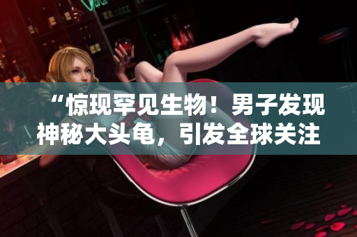 “驚現(xiàn)罕見(jiàn)生物！男子發(fā)現(xiàn)神秘大頭龜，引發(fā)全球關(guān)注！”