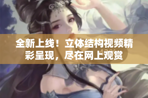 全新上線！立體結(jié)構(gòu)視頻精彩呈現(xiàn)，盡在網(wǎng)上觀賞