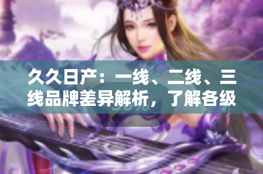 久久日產(chǎn)：一線、二線、三線品牌差異解析，了解各級(jí)車型性能與價(jià)值