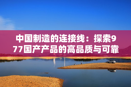 中國(guó)制造的連接線：探索977國(guó)產(chǎn)產(chǎn)品的高品質(zhì)與可靠性