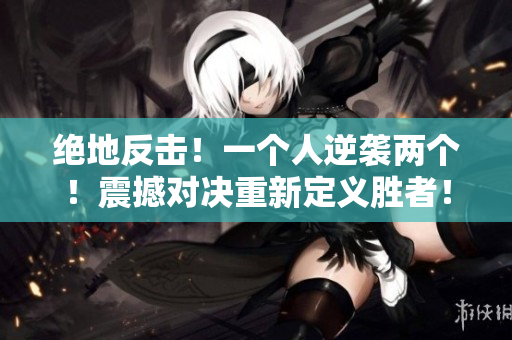 絕地反擊！一個(gè)人逆襲兩個(gè)！震撼對(duì)決重新定義勝者！