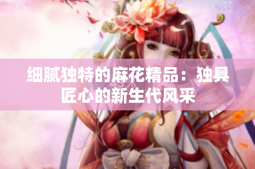 細(xì)膩獨(dú)特的麻花精品：獨(dú)具匠心的新生代風(fēng)采