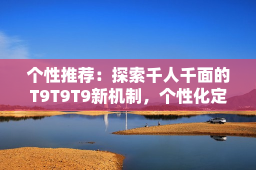 個(gè)性推薦：探索千人千面的T9T9T9新機(jī)制，個(gè)性化定制服務(wù)引領(lǐng)時(shí)尚潮流