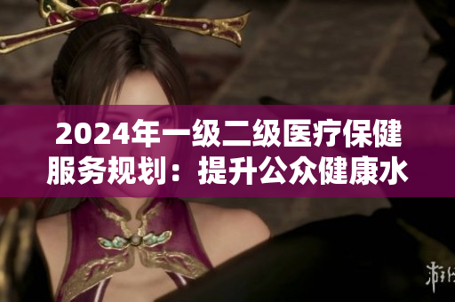 2024年一級二級醫(yī)療保健服務規(guī)劃：提升公眾健康水平