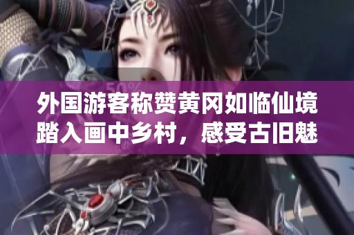 外國游客稱贊黃岡如臨仙境踏入畫中鄉(xiāng)村，感受古舊魅力