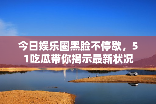 今日娛樂圈黑臉不停歇，51吃瓜帶你揭示最新狀況