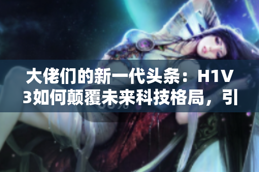 大佬們的新一代頭條：H1V3如何顛覆未來科技格局，引領(lǐng)潮流？