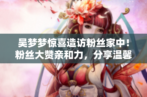 吳夢夢驚喜造訪粉絲家中！粉絲大贊親和力，分享溫馨洗澡片段
