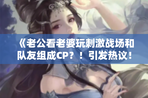 《老公看老婆玩刺激戰(zhàn)場和隊友組成CP？！引發(fā)熱議！》