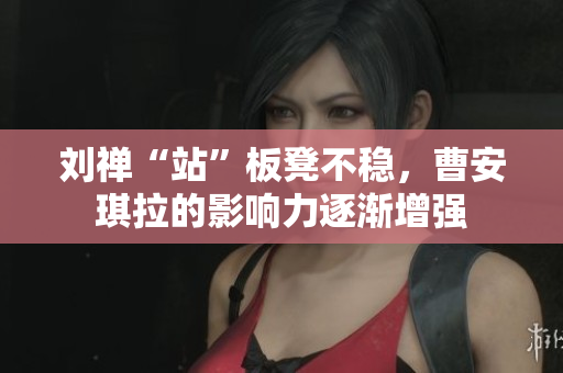 劉禪“站”板凳不穩(wěn)，曹安琪拉的影響力逐漸增強
