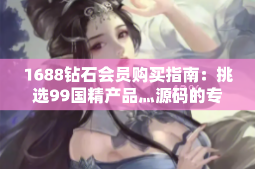 1688鉆石會(huì)員購(gòu)買指南：挑選99國(guó)精產(chǎn)品灬源碼的專業(yè)技巧