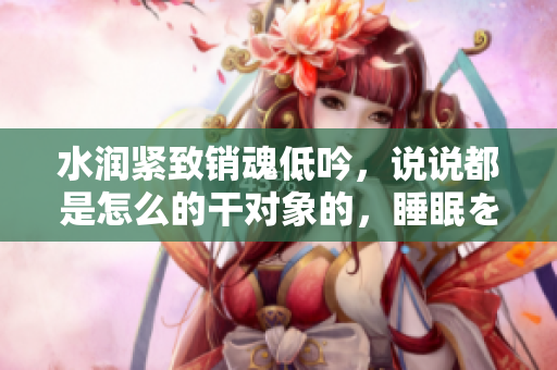 水潤(rùn)緊致銷魂低吟，說說都是怎么的干對(duì)象的，睡眠を取らなくてもいい，睡覺抓著小雞一晚上會(huì)怎樣，睡過年紀(jì)最大的多少歲六十多，水潤(rùn)緊致銷魂低吟古代552