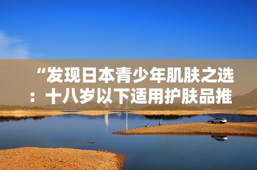 “發(fā)現(xiàn)日本青少年肌膚之選:十八歲以下適用護(hù)膚品推薦” “發(fā)現(xiàn)日本青少年肌膚之選:十八歲以下適用護(hù)膚品推薦”