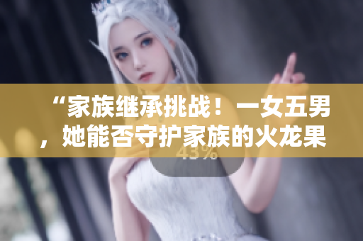 “家族繼承挑戰(zhàn)！一女五男，她能否守護家族的火龍果產(chǎn)業(yè)？”