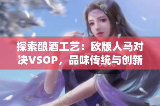 探索釀酒工藝：歐版人馬對決VSOP，品味傳統(tǒng)與創(chuàng)新的對決