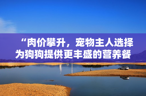“肉價(jià)攀升，寵物主人選擇為狗狗提供更豐盛的營(yíng)養(yǎng)餐”