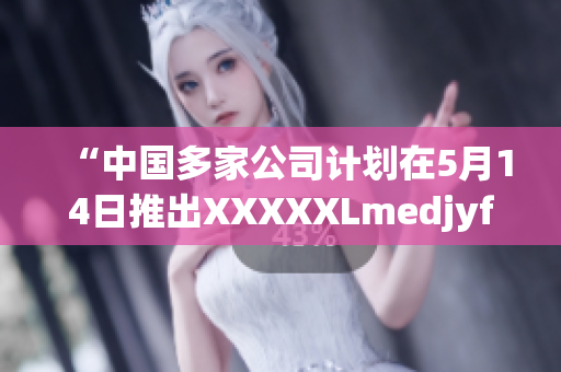 “中國(guó)多家公司計(jì)劃在5月14日推出XXXXXLmedjyf，引發(fā)關(guān)注”