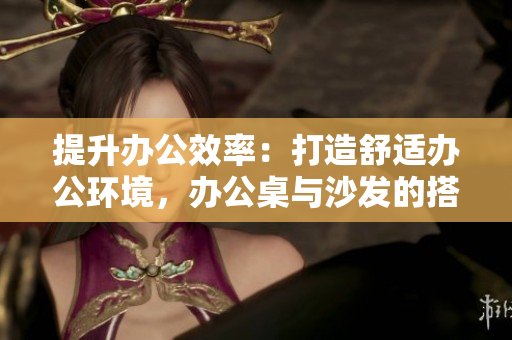 提升辦公效率：打造舒適辦公環(huán)境，辦公桌與沙發(fā)的搭配設(shè)計(jì)