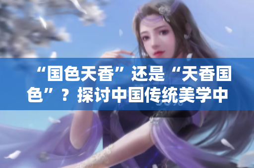“國(guó)色天香”還是“天香國(guó)色”？探討中國(guó)傳統(tǒng)美學(xué)中的價(jià)值觀與審美趨勢(shì)